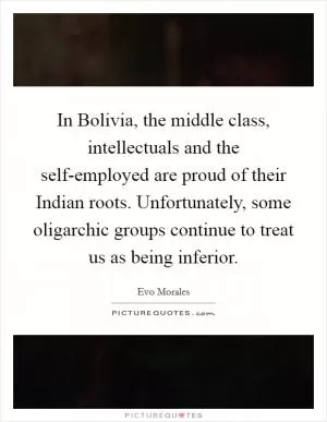 In Bolivia, the middle class, intellectuals and the self-employed are proud of their Indian roots. Unfortunately, some oligarchic groups continue to treat us as being inferior Picture Quote #1