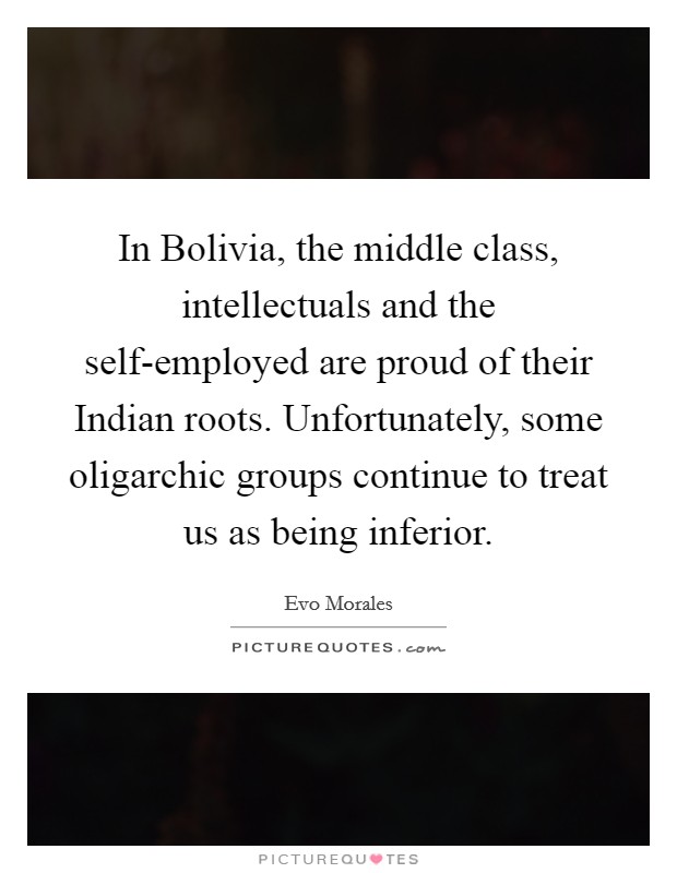 In Bolivia, the middle class, intellectuals and the self-employed are proud of their Indian roots. Unfortunately, some oligarchic groups continue to treat us as being inferior. Picture Quote #1