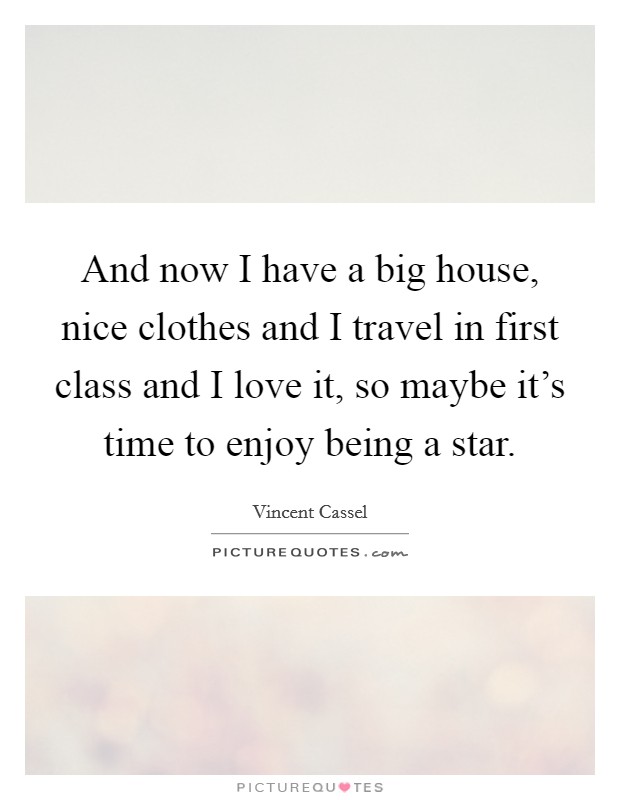 And now I have a big house, nice clothes and I travel in first class and I love it, so maybe it's time to enjoy being a star. Picture Quote #1