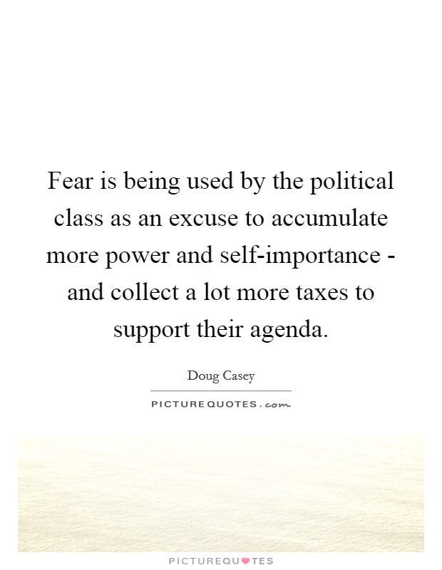 Fear is being used by the political class as an excuse to accumulate more power and self-importance - and collect a lot more taxes to support their agenda. Picture Quote #1