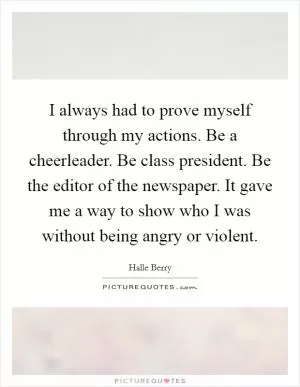 I always had to prove myself through my actions. Be a cheerleader. Be class president. Be the editor of the newspaper. It gave me a way to show who I was without being angry or violent Picture Quote #1