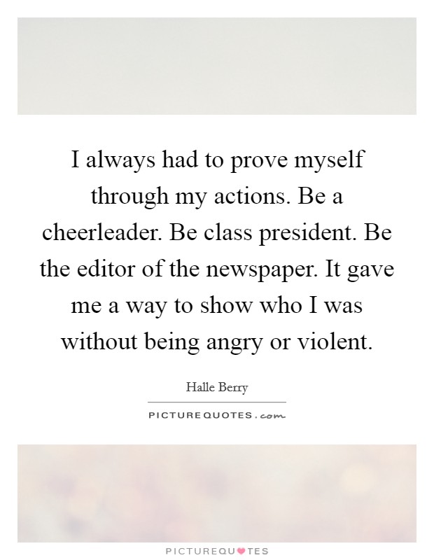 I always had to prove myself through my actions. Be a cheerleader. Be class president. Be the editor of the newspaper. It gave me a way to show who I was without being angry or violent. Picture Quote #1