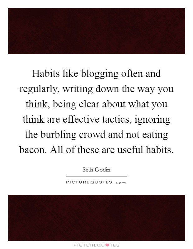 Habits like blogging often and regularly, writing down the way you think, being clear about what you think are effective tactics, ignoring the burbling crowd and not eating bacon. All of these are useful habits. Picture Quote #1