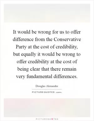 It would be wrong for us to offer difference from the Conservative Party at the cost of credibility, but equally it would be wrong to offer credibility at the cost of being clear that there remain very fundamental differences Picture Quote #1