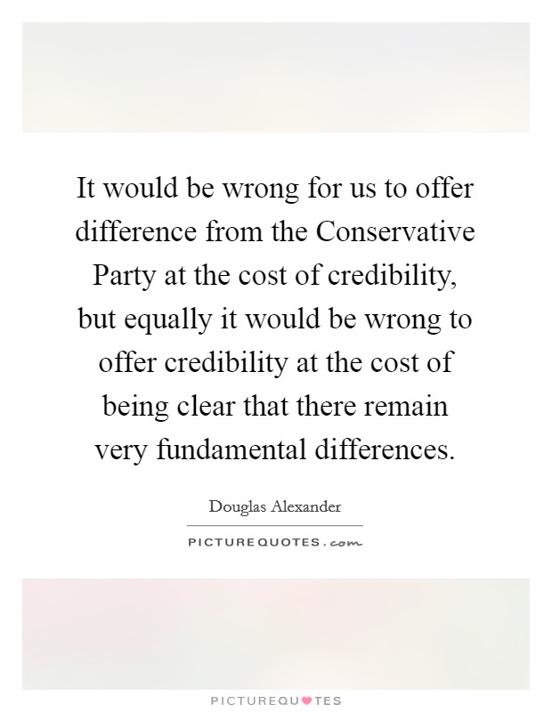 It would be wrong for us to offer difference from the Conservative Party at the cost of credibility, but equally it would be wrong to offer credibility at the cost of being clear that there remain very fundamental differences. Picture Quote #1