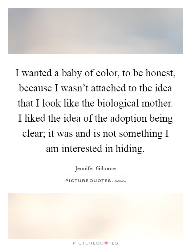 I wanted a baby of color, to be honest, because I wasn't attached to the idea that I look like the biological mother. I liked the idea of the adoption being clear; it was and is not something I am interested in hiding. Picture Quote #1