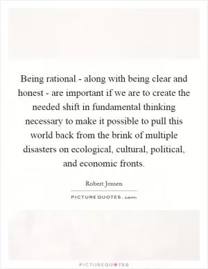Being rational - along with being clear and honest - are important if we are to create the needed shift in fundamental thinking necessary to make it possible to pull this world back from the brink of multiple disasters on ecological, cultural, political, and economic fronts Picture Quote #1
