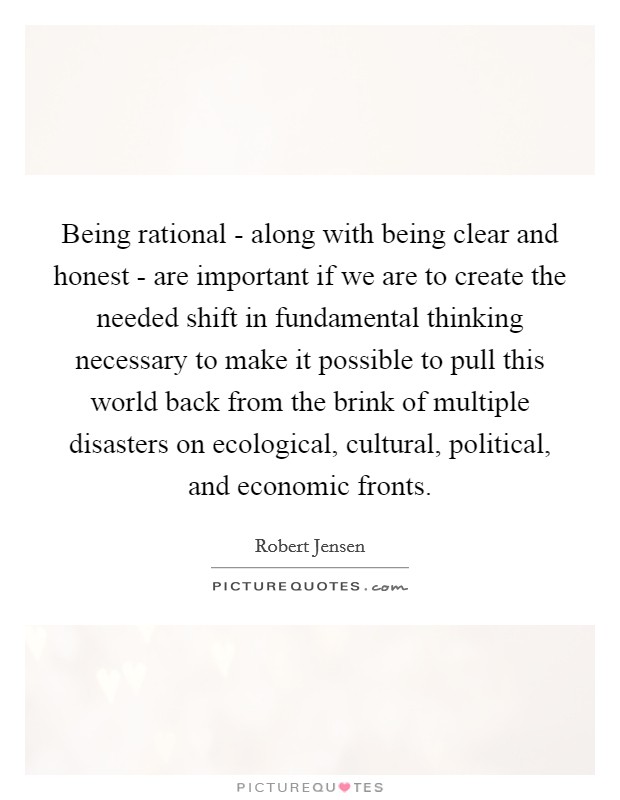 Being rational - along with being clear and honest - are important if we are to create the needed shift in fundamental thinking necessary to make it possible to pull this world back from the brink of multiple disasters on ecological, cultural, political, and economic fronts. Picture Quote #1