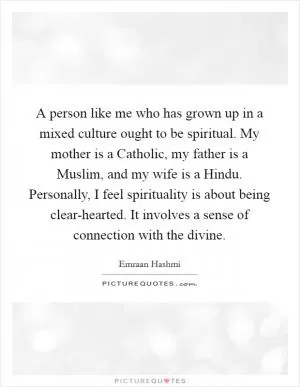 A person like me who has grown up in a mixed culture ought to be spiritual. My mother is a Catholic, my father is a Muslim, and my wife is a Hindu. Personally, I feel spirituality is about being clear-hearted. It involves a sense of connection with the divine Picture Quote #1