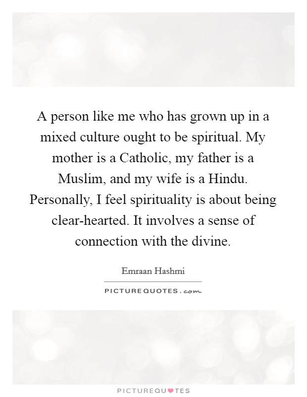 A person like me who has grown up in a mixed culture ought to be spiritual. My mother is a Catholic, my father is a Muslim, and my wife is a Hindu. Personally, I feel spirituality is about being clear-hearted. It involves a sense of connection with the divine. Picture Quote #1