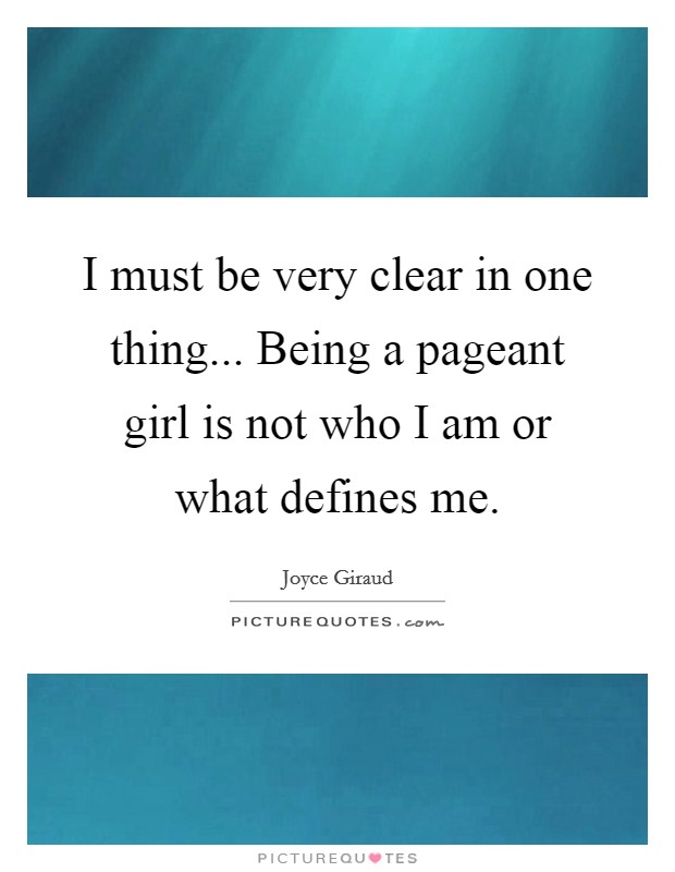 I must be very clear in one thing... Being a pageant girl is not who I am or what defines me. Picture Quote #1