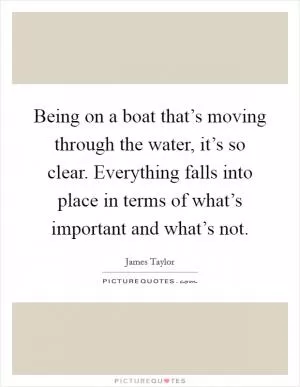 Being on a boat that’s moving through the water, it’s so clear. Everything falls into place in terms of what’s important and what’s not Picture Quote #1