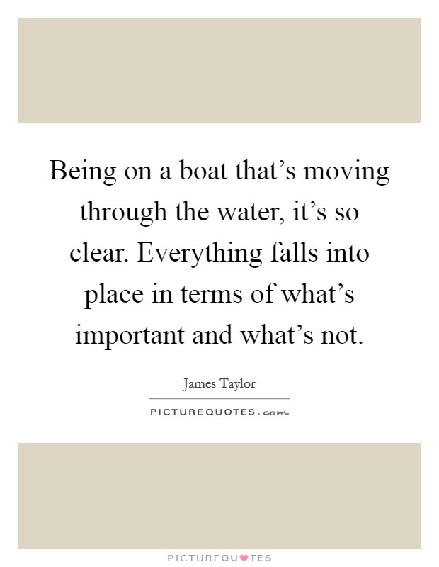 Being on a boat that's moving through the water, it's so clear. Everything falls into place in terms of what's important and what's not. Picture Quote #1