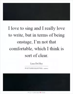 I love to sing and I really love to write, but in terms of being onstage, I’m not that comfortable, which I think is sort of clear Picture Quote #1
