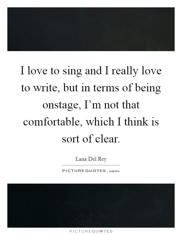I love to sing and I really love to write, but in terms of being onstage, I'm not that comfortable, which I think is sort of clear. Picture Quote #1