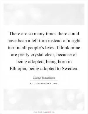 There are so many times there could have been a left turn instead of a right turn in all people’s lives. I think mine are pretty crystal clear, because of being adopted, being born in Ethiopia, being adopted to Sweden Picture Quote #1