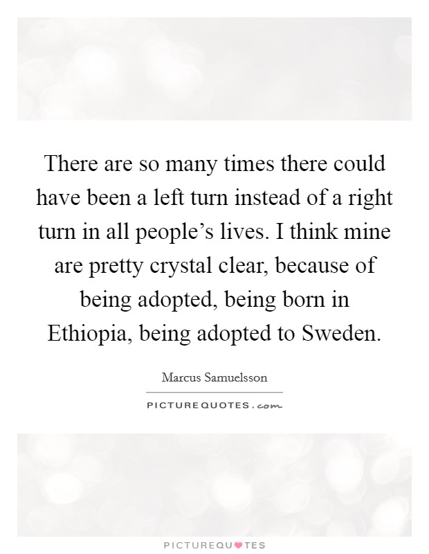 There are so many times there could have been a left turn instead of a right turn in all people's lives. I think mine are pretty crystal clear, because of being adopted, being born in Ethiopia, being adopted to Sweden. Picture Quote #1