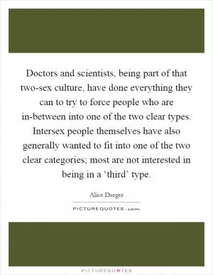 Doctors and scientists, being part of that two-sex culture, have done everything they can to try to force people who are in-between into one of the two clear types. Intersex people themselves have also generally wanted to fit into one of the two clear categories; most are not interested in being in a ‘third’ type Picture Quote #1