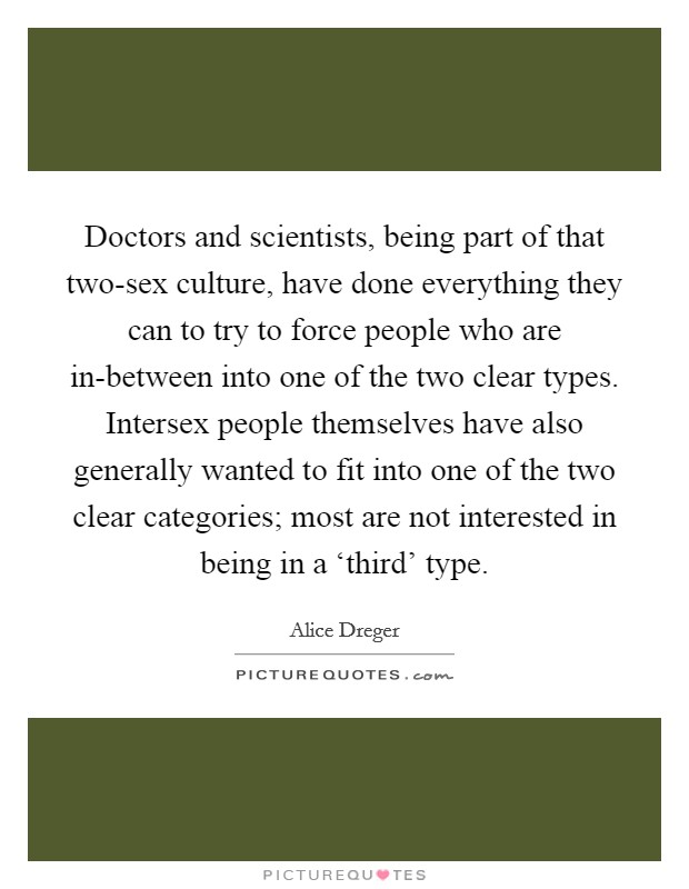 Doctors and scientists, being part of that two-sex culture, have done everything they can to try to force people who are in-between into one of the two clear types. Intersex people themselves have also generally wanted to fit into one of the two clear categories; most are not interested in being in a ‘third' type. Picture Quote #1