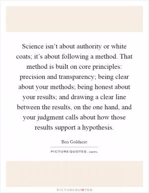 Science isn’t about authority or white coats; it’s about following a method. That method is built on core principles: precision and transparency; being clear about your methods; being honest about your results; and drawing a clear line between the results, on the one hand, and your judgment calls about how those results support a hypothesis Picture Quote #1