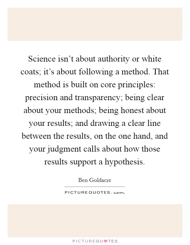 Science isn't about authority or white coats; it's about following a method. That method is built on core principles: precision and transparency; being clear about your methods; being honest about your results; and drawing a clear line between the results, on the one hand, and your judgment calls about how those results support a hypothesis. Picture Quote #1