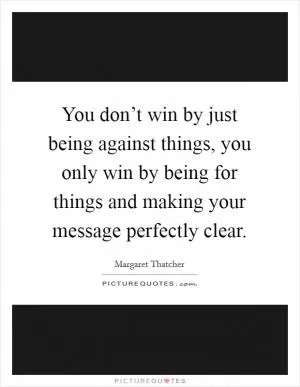 You don’t win by just being against things, you only win by being for things and making your message perfectly clear Picture Quote #1