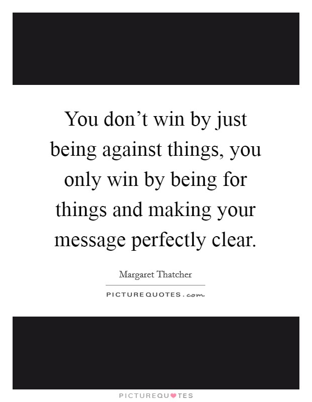 You don't win by just being against things, you only win by being for things and making your message perfectly clear. Picture Quote #1
