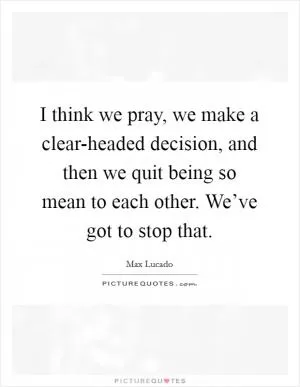 I think we pray, we make a clear-headed decision, and then we quit being so mean to each other. We’ve got to stop that Picture Quote #1