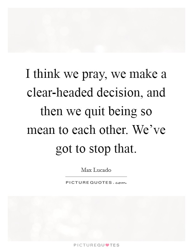 I think we pray, we make a clear-headed decision, and then we quit being so mean to each other. We've got to stop that. Picture Quote #1