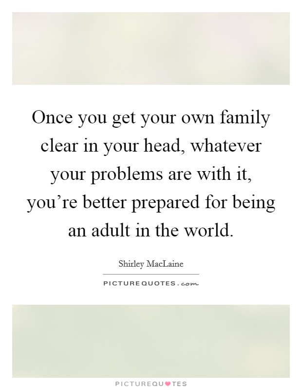 Once you get your own family clear in your head, whatever your problems are with it, you're better prepared for being an adult in the world. Picture Quote #1