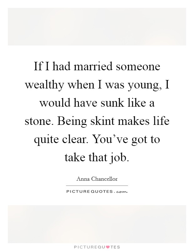 If I had married someone wealthy when I was young, I would have sunk like a stone. Being skint makes life quite clear. You've got to take that job. Picture Quote #1