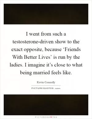 I went from such a testosterone-driven show to the exact opposite, because ‘Friends With Better Lives’ is run by the ladies. I imagine it’s close to what being married feels like Picture Quote #1
