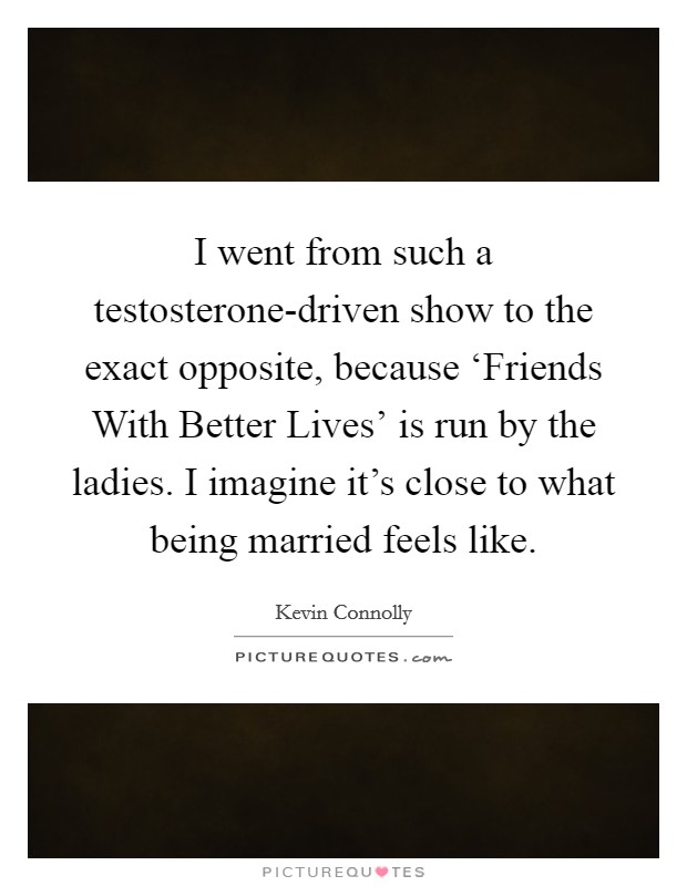 I went from such a testosterone-driven show to the exact opposite, because ‘Friends With Better Lives' is run by the ladies. I imagine it's close to what being married feels like. Picture Quote #1