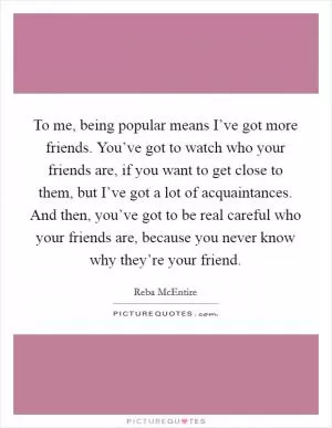 To me, being popular means I’ve got more friends. You’ve got to watch who your friends are, if you want to get close to them, but I’ve got a lot of acquaintances. And then, you’ve got to be real careful who your friends are, because you never know why they’re your friend Picture Quote #1