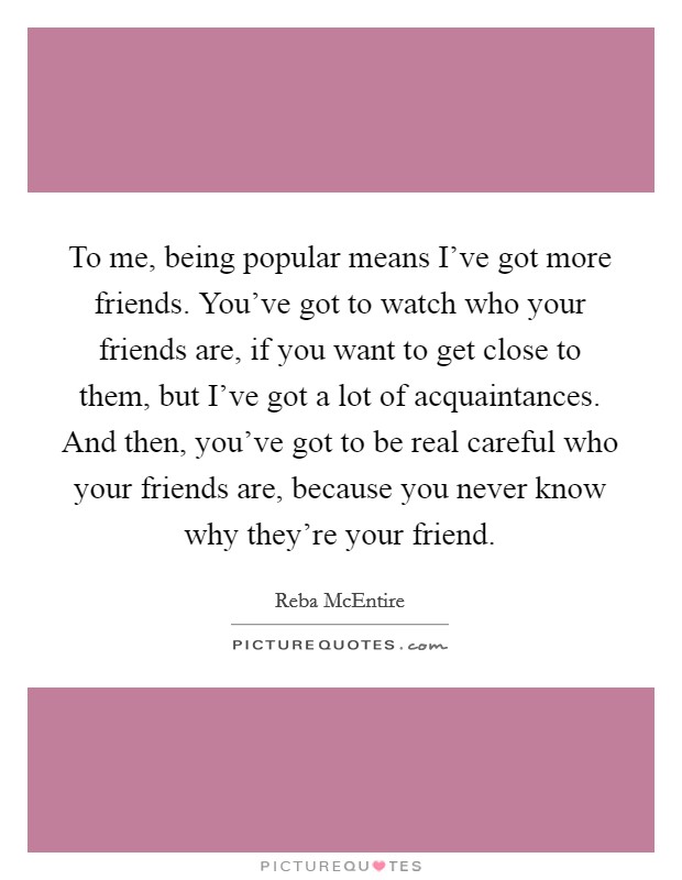 To me, being popular means I've got more friends. You've got to watch who your friends are, if you want to get close to them, but I've got a lot of acquaintances. And then, you've got to be real careful who your friends are, because you never know why they're your friend. Picture Quote #1