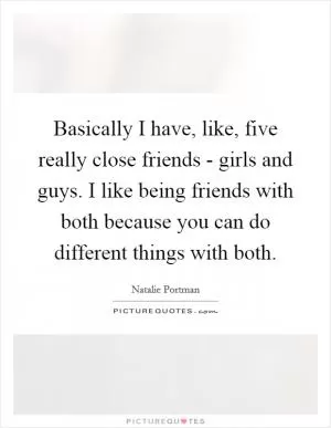 Basically I have, like, five really close friends - girls and guys. I like being friends with both because you can do different things with both Picture Quote #1
