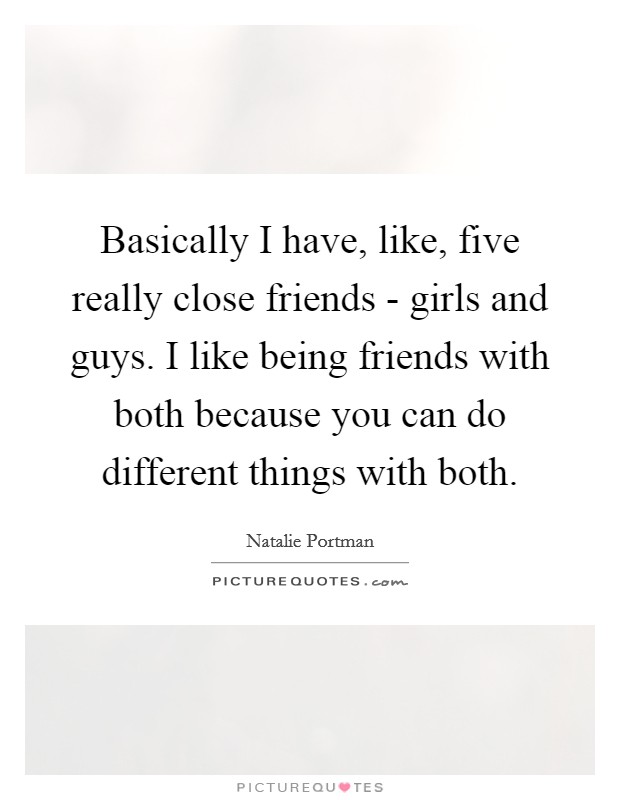 Basically I have, like, five really close friends - girls and guys. I like being friends with both because you can do different things with both. Picture Quote #1