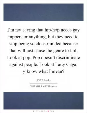 I’m not saying that hip-hop needs gay rappers or anything, but they need to stop being so close-minded because that will just cause the genre to fail. Look at pop. Pop doesn’t discriminate against people. Look at Lady Gaga, y’know what I mean? Picture Quote #1