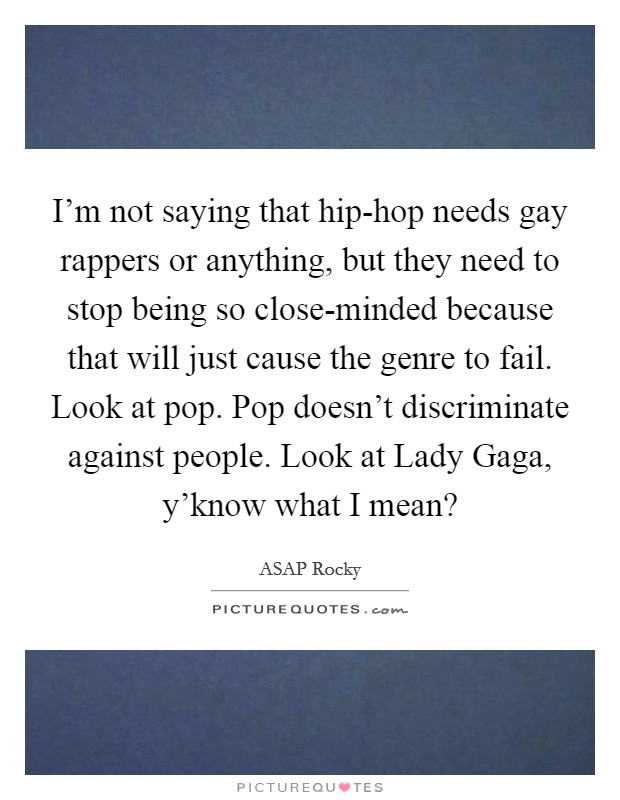 I'm not saying that hip-hop needs gay rappers or anything, but they need to stop being so close-minded because that will just cause the genre to fail. Look at pop. Pop doesn't discriminate against people. Look at Lady Gaga, y'know what I mean? Picture Quote #1