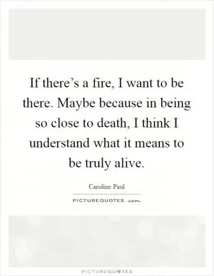 If there’s a fire, I want to be there. Maybe because in being so close to death, I think I understand what it means to be truly alive Picture Quote #1