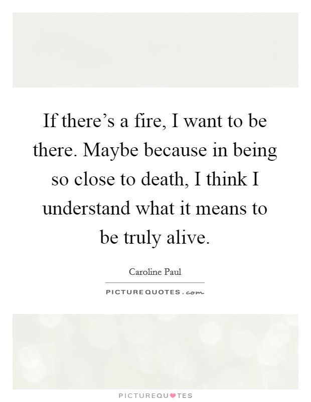 If there's a fire, I want to be there. Maybe because in being so close to death, I think I understand what it means to be truly alive. Picture Quote #1