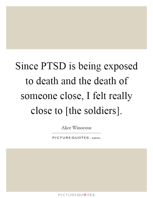 Since PTSD is being exposed to death and the death of someone close, I felt really close to [the soldiers]. Picture Quote #1