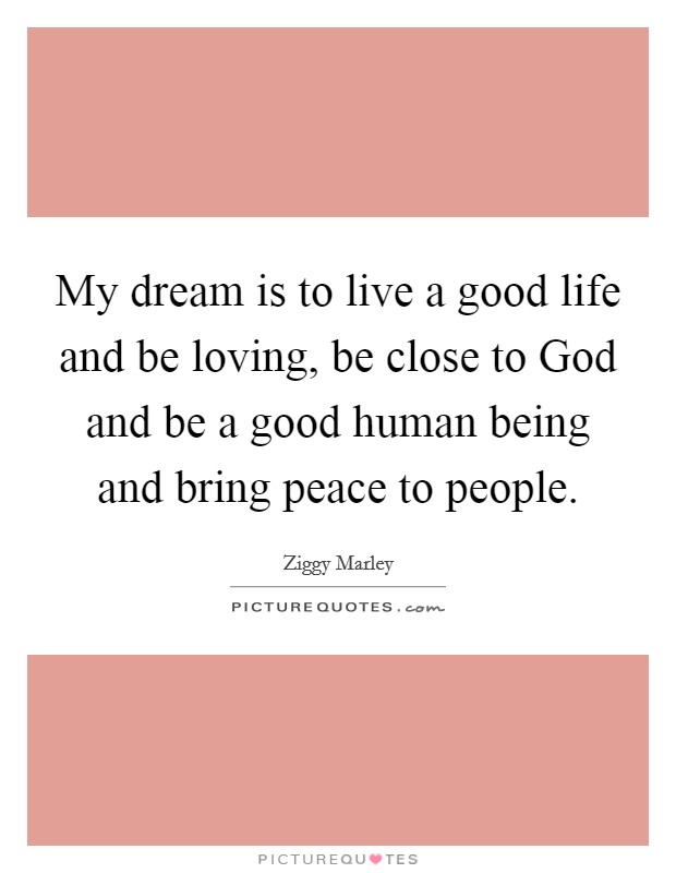 My dream is to live a good life and be loving, be close to God and be a good human being and bring peace to people. Picture Quote #1