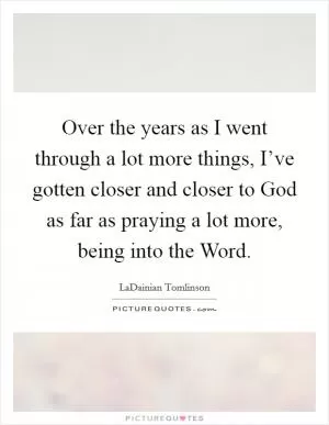 Over the years as I went through a lot more things, I’ve gotten closer and closer to God as far as praying a lot more, being into the Word Picture Quote #1