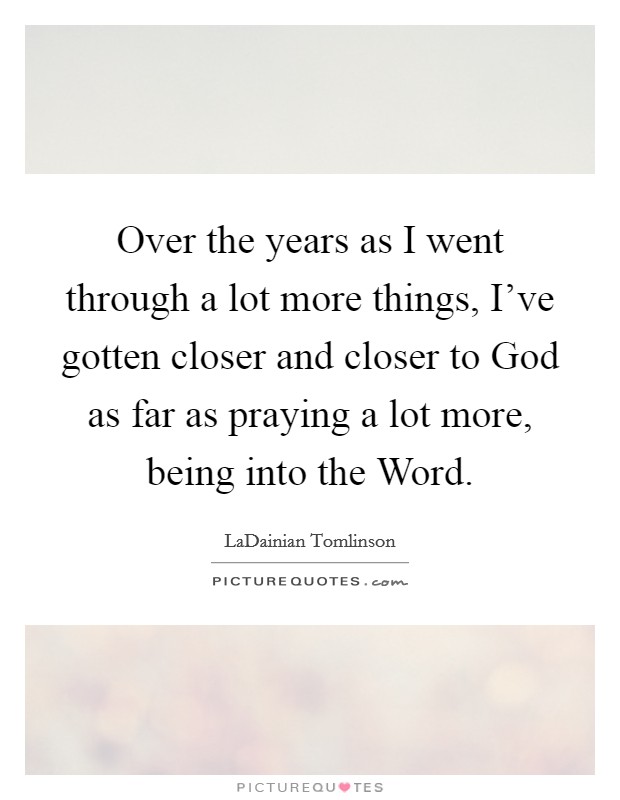 Over the years as I went through a lot more things, I've gotten closer and closer to God as far as praying a lot more, being into the Word. Picture Quote #1
