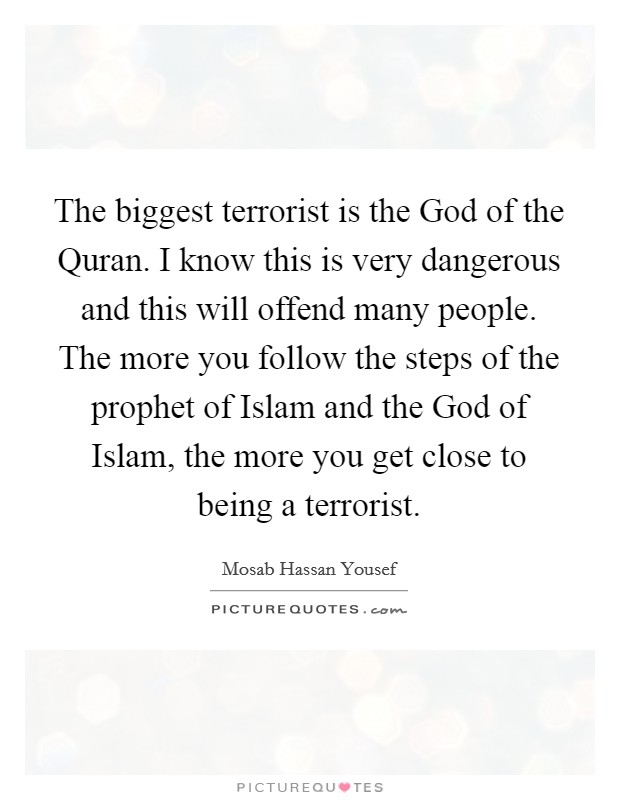 The biggest terrorist is the God of the Quran. I know this is very dangerous and this will offend many people. The more you follow the steps of the prophet of Islam and the God of Islam, the more you get close to being a terrorist. Picture Quote #1