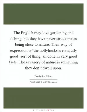 The English may love gardening and fishing, but they have never struck me as being close to nature. Their way of expression is ‘the hollyhocks are awfully good’ sort of thing, all done in very good taste. The savagery of nature is something they don’t dwell upon Picture Quote #1