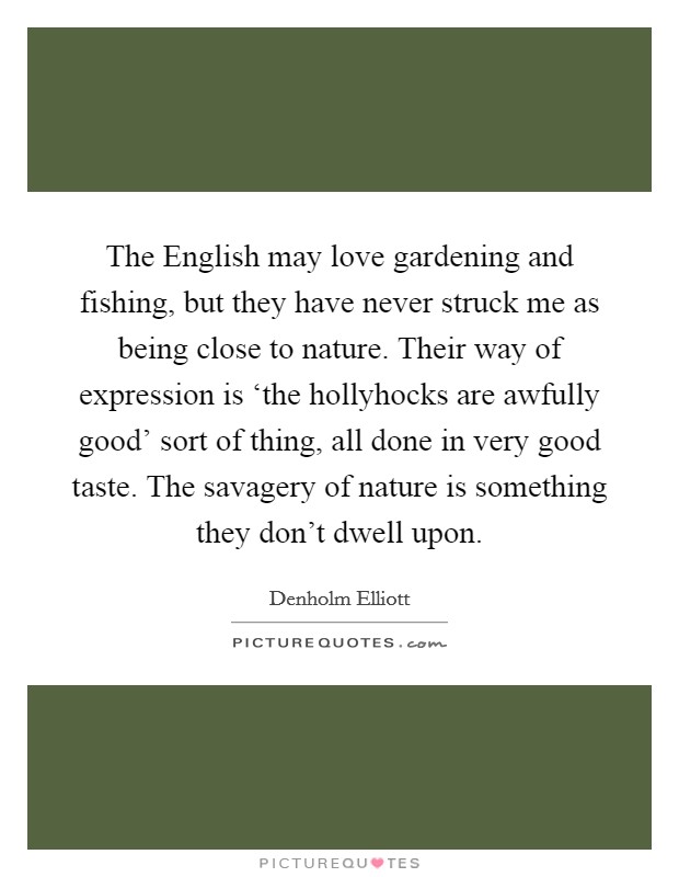 The English may love gardening and fishing, but they have never struck me as being close to nature. Their way of expression is ‘the hollyhocks are awfully good' sort of thing, all done in very good taste. The savagery of nature is something they don't dwell upon. Picture Quote #1