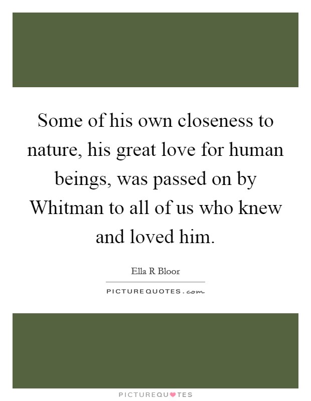 Some of his own closeness to nature, his great love for human beings, was passed on by Whitman to all of us who knew and loved him. Picture Quote #1