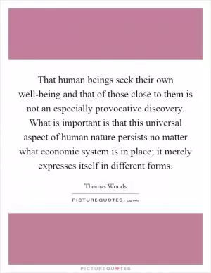 That human beings seek their own well-being and that of those close to them is not an especially provocative discovery. What is important is that this universal aspect of human nature persists no matter what economic system is in place; it merely expresses itself in different forms Picture Quote #1